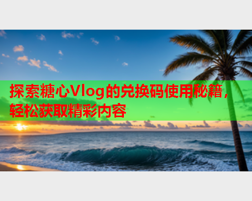 探索糖心Vlog的兑换码使用秘籍，轻松获取精彩内容  第2张