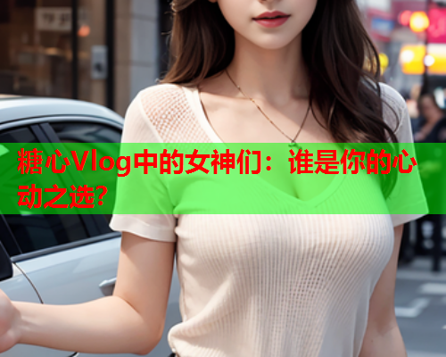 糖心Vlog中的女神们：谁是你的心动之选？  第1张
