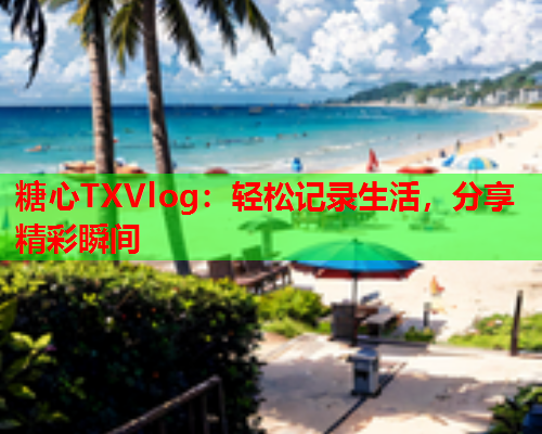 糖心TXVlog：轻松记录生活，分享精彩瞬间