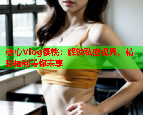 糖心Vlog樱桃：解锁私密视界，精彩福利等你来享