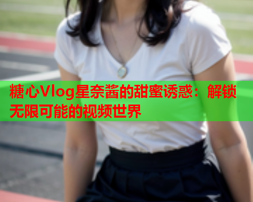 糖心Vlog星奈酱的甜蜜诱惑：解锁无限可能的视频世界